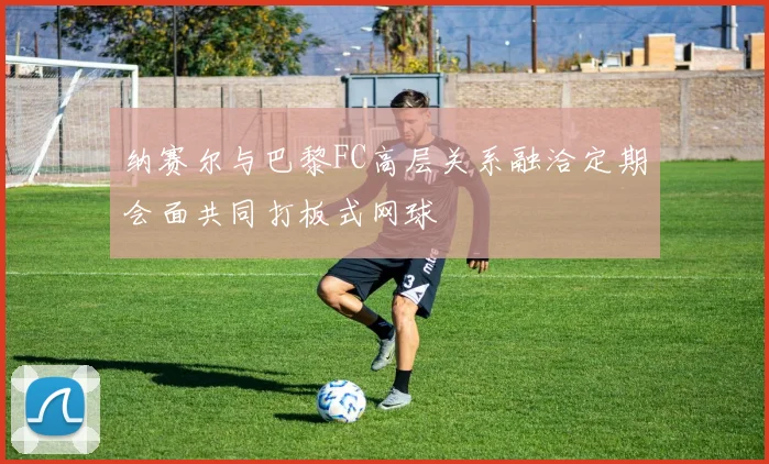 纳赛尔与巴黎FC高层关系融洽定期会面共同打板式网球