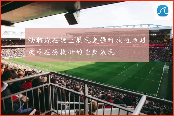 杨瀚森在场上展现更强对抗性与进攻存在感提升的全新表现