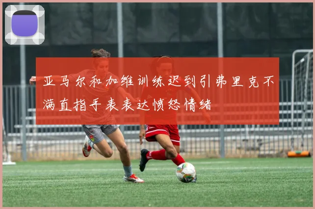 亚马尔和加维训练迟到引弗里克不满直指手表表达愤怒情绪