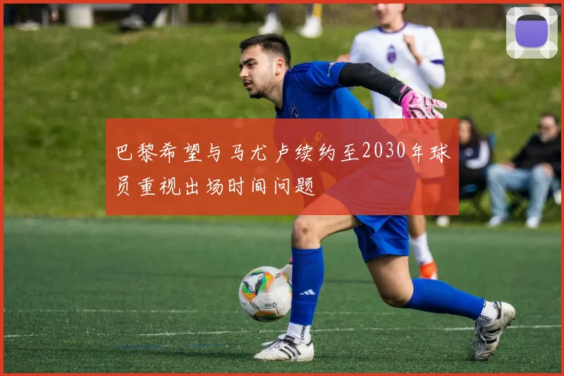 巴黎希望与马尤卢续约至2030年球员重视出场时间问题