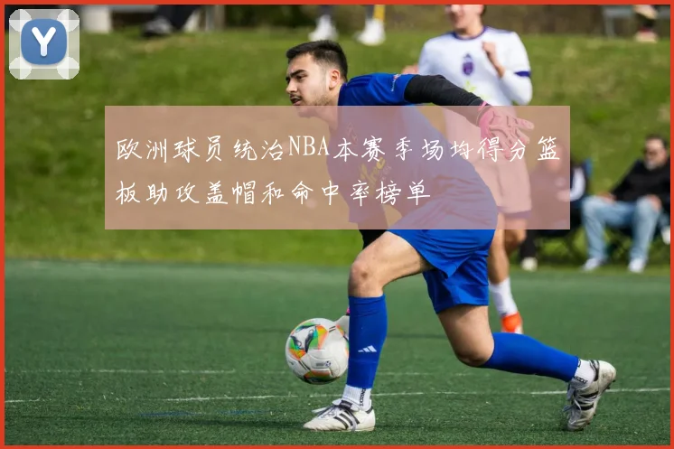 欧洲球员统治NBA本赛季场均得分篮板助攻盖帽和命中率榜单