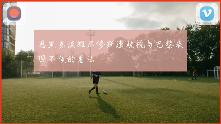 恩里克谈维尼修斯遭歧视与巴黎表现不佳的看法