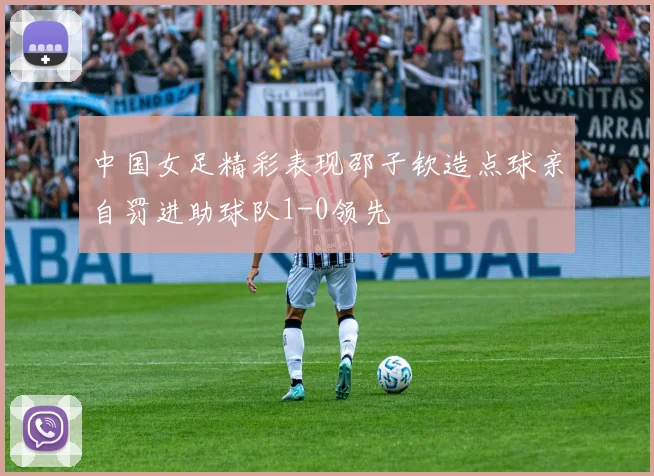 中国女足精彩表现邵子钦造点球亲自罚进助球队1-0领先