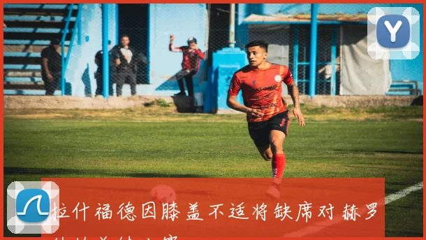 拉什福德因膝盖不适将缺席对赫罗纳的关键比赛
