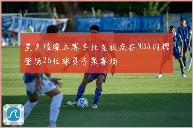 星光璀璨本赛季杜克校友在NBA闪耀登场26位球员齐聚赛场