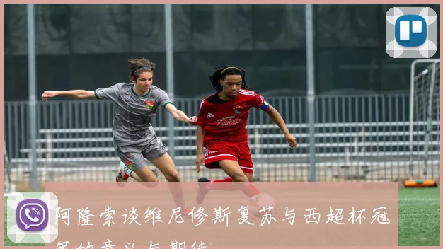 阿隆索谈维尼修斯复苏与西超杯冠军的意义与期待