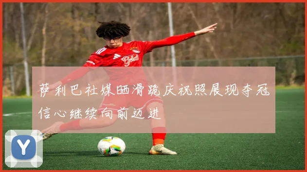 萨利巴社媒晒滑跪庆祝照展现夺冠信心继续向前迈进