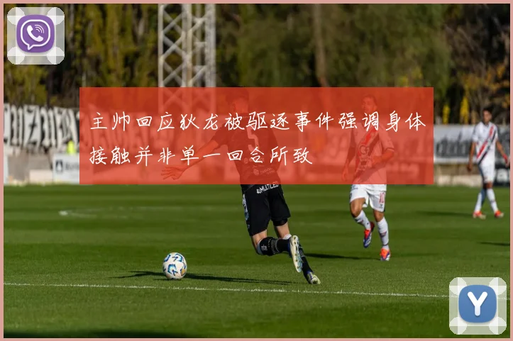 主帅回应狄龙被驱逐事件强调身体接触并非单一回合所致