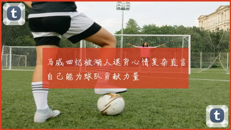 马威回忆被湖人退货心情复杂直言自己能为球队贡献力量