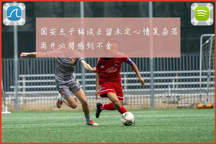 国安王子铭谈去留未定心情复杂若离开必将感到不舍