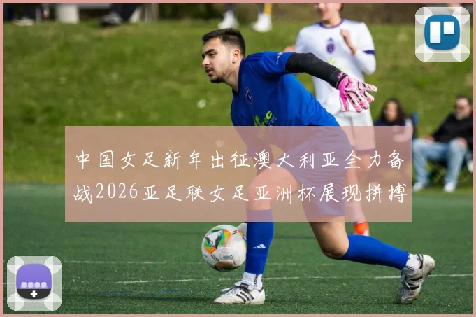 中国女足新年出征澳大利亚全力备战2026亚足联女足亚洲杯展现拼搏精神