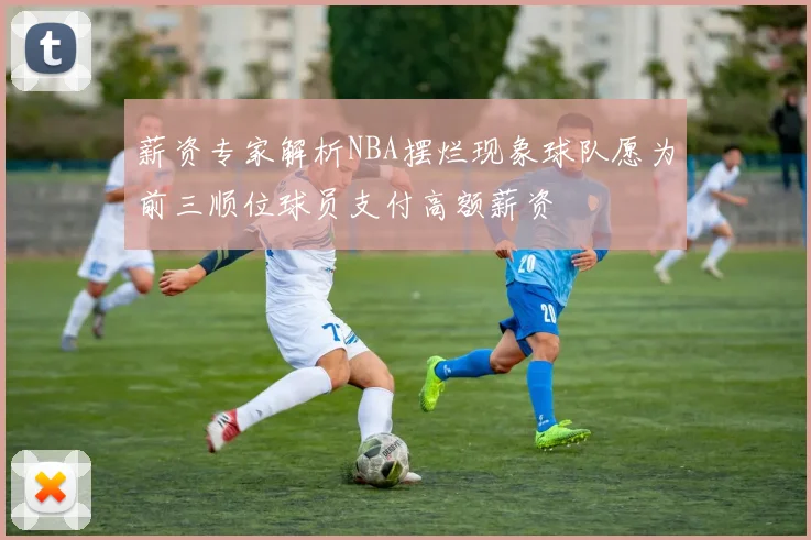 薪资专家解析NBA摆烂现象球队愿为前三顺位球员支付高额薪资