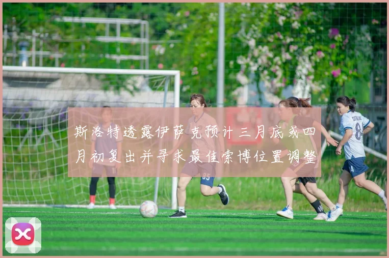 斯洛特透露伊萨克预计三月底或四月初复出并寻求最佳索博位置调整方案