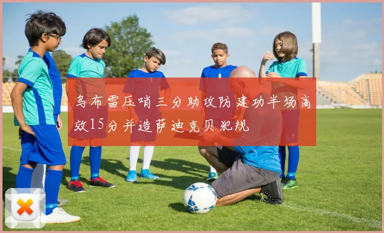乌布雷压哨三分助攻防建功半场高效15分并造萨迪克贝犯规