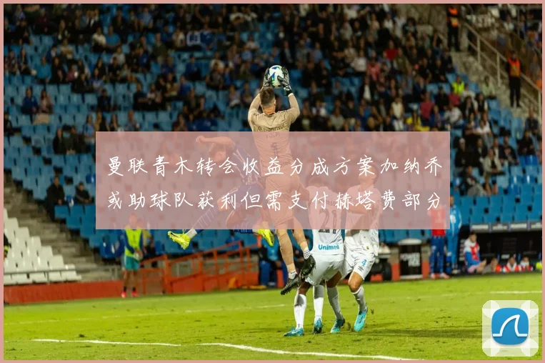 曼联青木转会收益分成方案加纳乔或助球队获利但需支付赫塔费部分收益