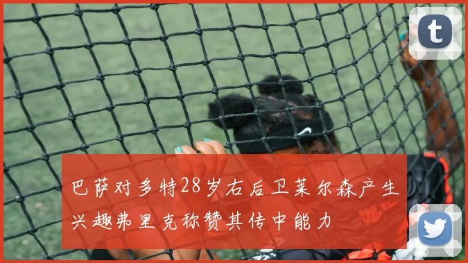 巴萨对多特28岁右后卫莱尔森产生兴趣弗里克称赞其传中能力