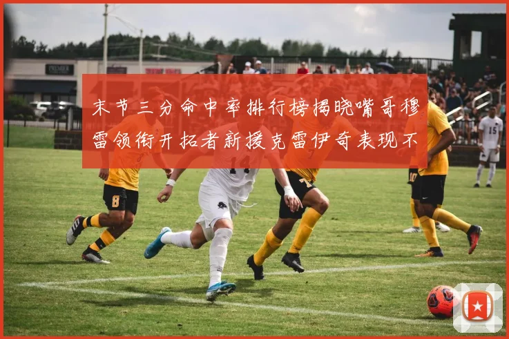 末节三分命中率排行榜揭晓嘴哥穆雷领衔开拓者新援克雷伊奇表现不俗