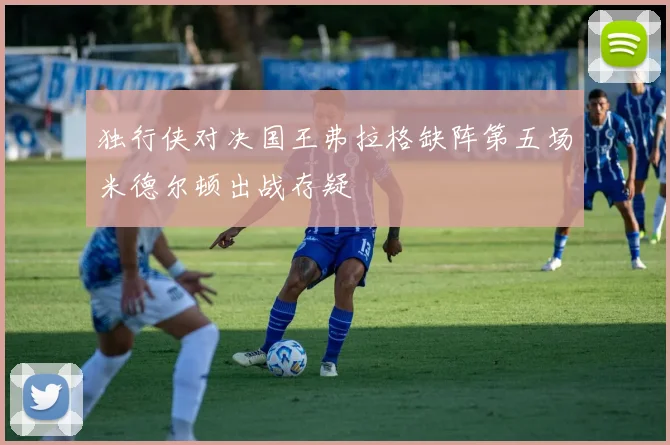 独行侠对决国王弗拉格缺阵第五场米德尔顿出战存疑