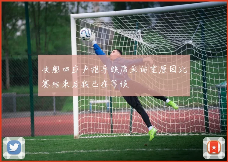 快船回应卢指导缺席采访室原因比赛结束后我已在等候