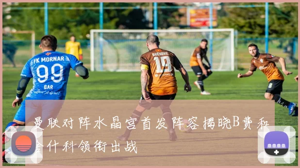 曼联对阵水晶宫首发阵容揭晓B费和舍什科领衔出战