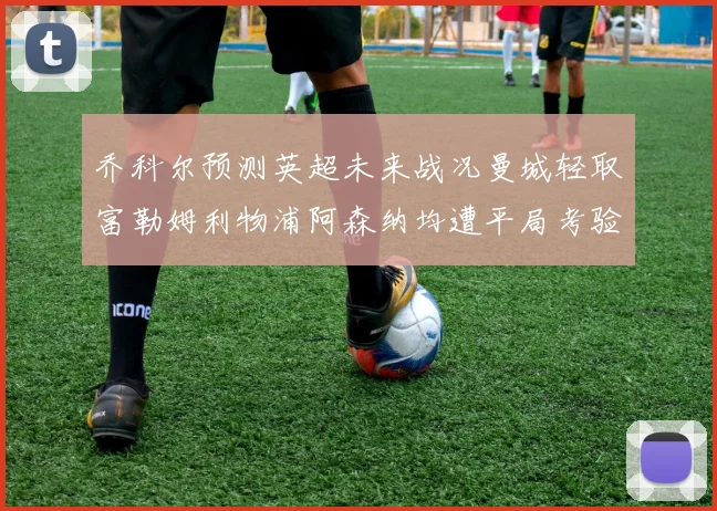 乔科尔预测英超未来战况曼城轻取富勒姆利物浦阿森纳均遭平局考验