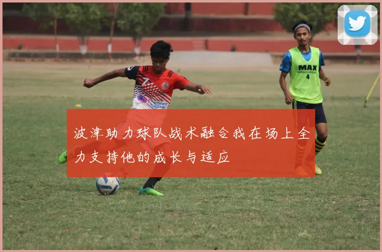 波津助力球队战术融合我在场上全力支持他的成长与适应