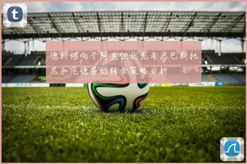 德科倾向于阿克但优先考虑巴斯托尼和范德芬的转会策略分析