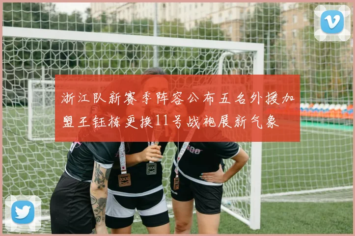 浙江队新赛季阵容公布五名外援加盟王钰栋更换11号战袍展新气象