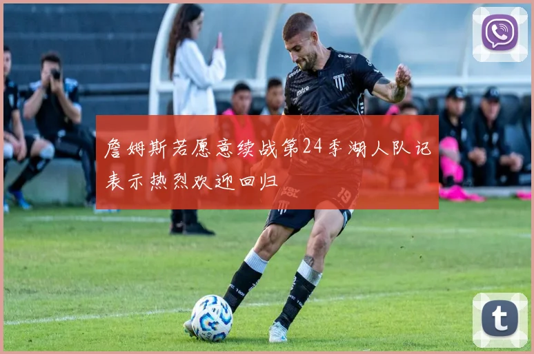 詹姆斯若愿意续战第24季湖人队记表示热烈欢迎回归