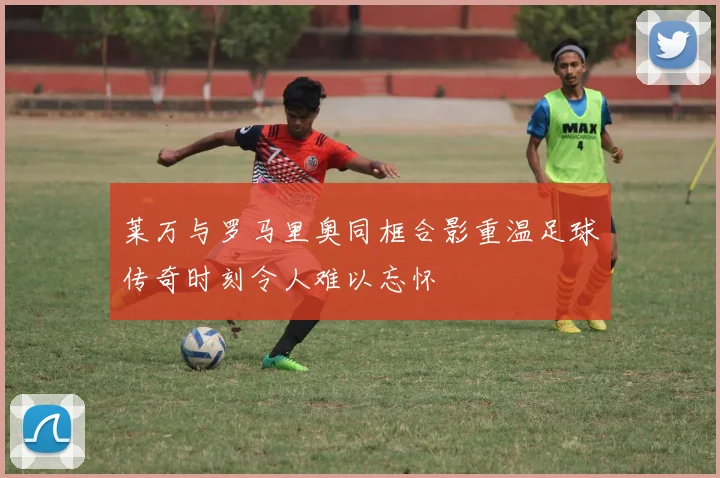 莱万与罗马里奥同框合影重温足球传奇时刻令人难以忘怀