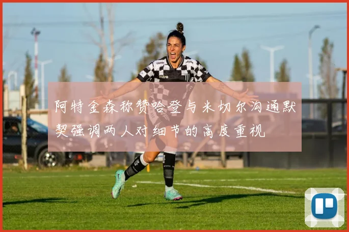 阿特金森称赞哈登与米切尔沟通默契强调两人对细节的高度重视