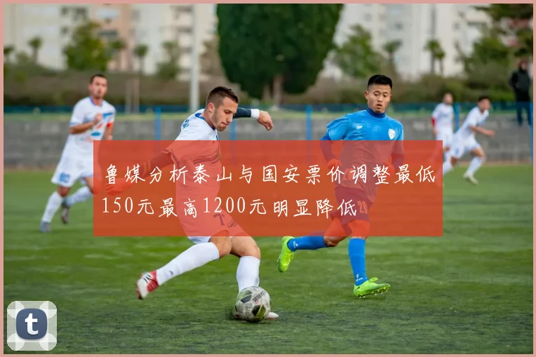 鲁媒分析泰山与国安票价调整最低150元最高1200元明显降低