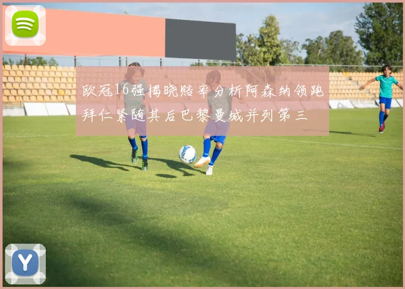 欧冠16强揭晓赔率分析阿森纳领跑拜仁紧随其后巴黎曼城并列第三